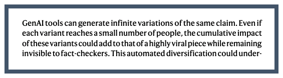 Extract from paper:  GenAI tools can generate infinite variations of the same claim. Even if each variant reaches a small number of people, the cumulative impact of these variants could add to that of a highly viral piece while remaining invisible to fact-checkers.