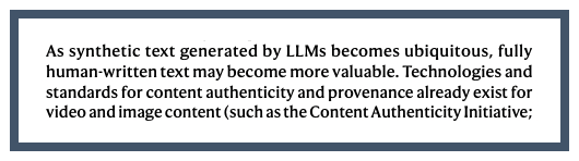 As synthetic text generated by LLMs becomes ubiquitous, fully human-written text may become more valuable. Technologies and standards for content authenticity and provenance already exist for video and image content.