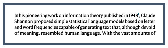 Extract from paper: In his pioneering work on information theory published in 1948, Claude Shannon proposed simple statistical language models based on letter and word frequencies capable of generating text that, although devoid of meaning, resembled human language.